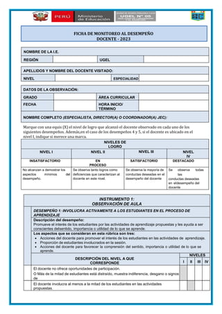 APELLIDOS Y NOMBRE DEL DOCENTE VISITADO:
NIVEL ESPECIALIDAD
DATOS DE LA OBSERVACIÓN:
GRADO ÁREA CURRICULAR
FECHA HORA INICIO/
TÉRMINO
NOMBRE COMPLETO (ESPECIALISTA, DIRECTOR(A) O COORDINADOR(A) JEC):
Marque con una equis (X) el nivel de logro que alcanzó el docente observado en cada uno de los
siguientes desempeños. Además,en el caso de los desempeños 4 y 5, si el docente es ubicado en el
nivel I, indique si merece una marca.
NIVELES DE
LOGRO
NIVEL I NIVEL II NIVEL III NIVEL
IV
INSATISFACTORIO EN
PROCESO
SATISFACTORIO DESTACADO
No alcanzan a demostrar los
aspectos mínimos del
desempeño.
Se observa tanto logros como
deficiencias que caracterizan al
docente en este nivel.
Se observa la mayoría de
conductas deseadas en el
desempeño del docente
Se observa todas
las
conductas deseadas
en eldesempeño del
docente
INSTRUMENTO 1:
OBSERVACIÓN DE AULA
DESEMPEÑO 1: INVOLUCRA ACTIVAMENTE A LOS ESTUDIANTES EN EL PROCESO DE
APRENDIZAJE
Descripción del desempeño:
Promueve el interés de los estudiantes por las actividades de aprendizaje propuestas y les ayuda a ser
conscientes delsentido, importancia o utilidad de lo que se aprende.
Los aspectos que se consideran en esta rúbrica son tres:
 Acciones del docente para promover el interés de los estudiantes en las actividades de aprendizaje.
 Proporción de estudiantes involucrados en la sesión.
 Acciones del docente para favorecer la comprensión del sentido, importancia o utilidad de lo que se
aprende.
DESCRIPCIÓN DEL NIVEL A QUE
CORRESPONDE
NIVELES
I II III IV
El docente no ofrece oportunidades de participación.
O Más de la mitad de estudiantes está distraído, muestra indiferencia, desgano o signos
de
El docente involucra al menos a la mitad de los estudiantes en las actividades
propuestas.
NOMBRE DE LA I.E.
REGIÓN UGEL
FICHA DE MONITOREO AL DESEMPEÑO
DOCENTE - 2023
 