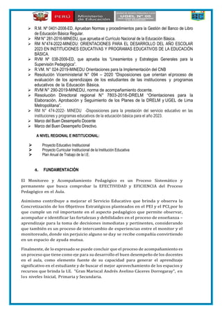  R.M. Nº 0401-2008-ED, Aprueban Normas y procedimientos para la Gestión del Banco de Libro
de Educación Básica Regular.
 RM N° 281-2016-MINEDU, que aprueba el Currículo Nacional de la Educación Básica.
 RM N°474-2022-MINEDU: ORIENTACIONES PARA EL DESARROLLO DEL AÑO ESCOLAR
2023 EN INSTITUCIONES EDUCATIVAS Y PROGRAMAS EDUCATIVOS DE LA EDUCACIÓN
BÁSICA.
 RVM Nº 038-2009-ED, que aprueba los “Lineamientos y Estrategias Generales para la
Supervisión Pedagógica”.
 R.VM. N° 024-2019-MINEDU Orientaciones para la Implementación del CNB
 Resolución Viceministerial N° 094 – 2020 “Disposiciones que orientan elproceso de
evaluación de los aprendizajes de los estudiantes de las instituciones y programas
educativos de la Educación Básica.
 RVM N° 290-2019-MINEDU, norma de acompañamiento docente.
 Resolución Directoral regional N° 7803-2016-DRELM “Orientaciones para la
Elaboración, Aprobación y Seguimiento de los Planes de la DRELM y UGEL de Lima
Metropolitana”.
 RM N° 474-2022- MINEDU -Disposiciones para la prestación del servicio educativo en las
instituciones y programas educativos de la educación básica para el año 2023.
 Marco del Buen Desempeño Docente
 Marco del Buen Desempeño Directivo.
A NIVEL REGIONAL E INSTITUCIONAL:
 Proyecto Educativo Institucional
 Proyecto Curricular Institucional de la Institución Educativa
 Plan Anual de Trabajo de la I.E.
4. FUNDAMENTACIÓN
El Monitoreo y Acompañamiento Pedagógico es un Proceso Sistemático y
permanente que busca comprobar la EFECTIVIDAD y EFICIENCIA del Proceso
Pedagógico en el Aula.
Asimismo contribuye a mejorar el Servicio Educativo que brinda y observa la
Concretización de los Objetivos Estratégicos planteados en el PEI y el PCI,por lo
que cumple un rol importante en el aspecto pedagógico que permite observar,
acompañar e identificar las fortalezas y debilidades en el proceso de enseñanza –
aprendizaje para la toma de decisiones inmediatas y pertinentes, considerando
que también es un proceso de intercambio de experiencias entre el monitor y el
monitoreado, donde sin perjuicio alguno se day se recibe compañía convirtiendo
en un espacio de ayuda mutua.
Finalmente, de lo expresado se puede concluir que el proceso de acompañamiento es
un proceso que tiene como eje para su desarrollo el buen desempeño de los docentes
en el aula, como elemento fuente de su capacidad para generar el aprendizaje
significativo en el estudiante y de buscar el mejor aprovechamiento de los espacios y
recursos que brinda la I.E. “Gran Mariscal Andrés Avelino Cáceres Dorregaray”, en
los niveles Inicial, Primaria y Secundaria.
 