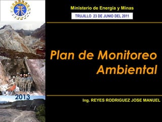 2013
Plan de Monitoreo
Ambiental
Ministerio de Energía y Minas
Ing. REYES RODRIGUEZ JOSE MANUEL
TRUJILLO 23 DE JUNIO DEL 2011
 