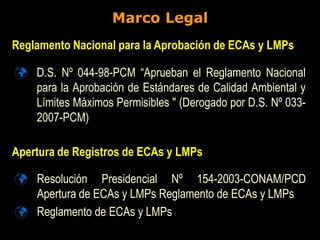 Marco Legal
 D.S. Nº 044-98-PCM “Aprueban el Reglamento Nacional
para la Aprobación de Estándares de Calidad Ambiental y
Límites Máximos Permisibles " (Derogado por D.S. Nº 033-
2007-PCM)
Reglamento Nacional para la Aprobación de ECAs y LMPs
Apertura de Registros de ECAs y LMPs
 Resolución Presidencial Nº 154-2003-CONAM/PCD
Apertura de ECAs y LMPs Reglamento de ECAs y LMPs
 Reglamento de ECAs y LMPs
 