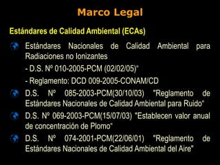 Marco Legal
 Estándares Nacionales de Calidad Ambiental para
Radiaciones no Ionizantes
- D.S. Nº 010-2005-PCM (02/02/05)“
- Reglamento: DCD 009-2005-CONAM/CD
 D.S. Nº 085-2003-PCM(30/10/03) "Reglamento de
Estándares Nacionales de Calidad Ambiental para Ruido“
 D.S. Nº 069-2003-PCM(15/07/03) "Establecen valor anual
de concentración de Plomo“
 D.S. Nº 074-2001-PCM(22/06/01) "Reglamento de
Estándares Nacionales de Calidad Ambiental del Aire"
Estándares de Calidad Ambiental (ECAs)
 