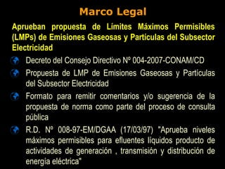 Marco Legal
 Decreto del Consejo Directivo Nº 004-2007-CONAM/CD
 Propuesta de LMP de Emisiones Gaseosas y Partículas
del Subsector Electricidad
 Formato para remitir comentarios y/o sugerencia de la
propuesta de norma como parte del proceso de consulta
pública
 R.D. Nº 008-97-EM/DGAA (17/03/97) "Aprueba niveles
máximos permisibles para efluentes líquidos producto de
actividades de generación , transmisión y distribución de
energía eléctrica"
Aprueban propuesta de Límites Máximos Permisibles
(LMPs) de Emisiones Gaseosas y Partículas del Subsector
Electricidad
 