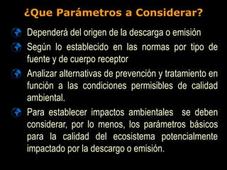 ¿Que Parámetros a Considerar?
 Dependerá del origen de la descarga o emisión
 Según lo establecido en las normas por tipo de
fuente y de cuerpo receptor
 Analizar alternativas de prevención y tratamiento en
función a las condiciones permisibles de calidad
ambiental.
 Para establecer impactos ambientales se deben
considerar, por lo menos, los parámetros básicos
para la calidad del ecosistema potencialmente
impactado por la descargo o emisión.
 