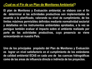 ¿Cual es el Fin de un Plan de Monitoreo Ambiental?
El plan de Monitoreo y Evaluación ambiental, se elabora con el fin
de determinar si las actividades productivas son implementadas de
acuerdo a lo planificado, valorando su nivel de cumplimiento, de los
limites máximos permisibles definidos mediante normatividad sectorial
y detallados en los instrumentos ambientales aprobados, a la vez se
persigue también evaluar el impacto sobre el ambiente realizado por
parte de las actividades productivas, cuya presencia se viene
acrecentando en nuestro País.
Uno de los principales propósito del Plan de Monitoreo y Evaluación
es lograr un nivel satisfactorio en el cumplimiento de los estándares
de calidad ambiental ECAS en cada uno de las cuencas hidrográficas
como de las areas de influencia directa o indirecta de los proyectos.
 