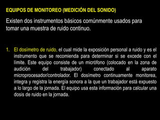 EQUIPOS DE MONITOREO (MEDICIÓN DEL SONIDO)
Existen dos instrumentos básicos comúnmente usados para
tomar una muestra de ruido continuo.
1. El dosímetro de ruido, el cual mide la exposición personal a ruido y es el
instrumento que se recomienda para determinar si se excede con el
límite. Este equipo consiste de un micrófono (colocado en la zona de
audición del trabajador) conectado al aparato
microprocesador/controlador. El dosímetro continuamente monitorea,
integra y registra la energía sonora a la que un trabajador está expuesto
a lo largo de la jornada. El equipo usa esta información para calcular una
dosis de ruido en la jornada.
 