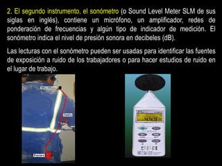 2. El segundo instrumento, el sonómetro (o Sound Level Meter SLM de sus
siglas en inglés), contiene un micrófono, un amplificador, redes de
ponderación de frecuencias y algún tipo de indicador de medición. El
sonómetro indica el nivel de presión sonora en decibeles (dB).
Las lecturas con el sonómetro pueden ser usadas para identificar las fuentes
de exposición a ruido de los trabajadores o para hacer estudios de ruido en
el lugar de trabajo.
 