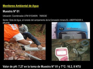 Monitoreo Ambiental de Agua
Muestra Nº 01
Ubicación: Coordenadas UTM 9153465N 768553E
Sector: Gota de Agua, al noreste del campamento de la Concesión minera EL LIBERTADOR II,
efluente.
Valor de pH: 7.27 en la toma de Muestra N° 01 y T°C: 16.2, 8 NTU
 