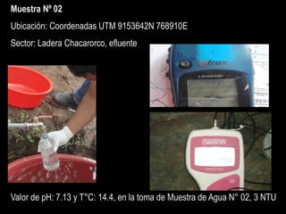 Muestra Nº 02
Ubicación: Coordenadas UTM 9153642N 768910E
Sector: Ladera Chacarorco, efluente
Valor de pH: 7.13 y T°C: 14.4, en la toma de Muestra de Agua N° 02, 3 NTU
 