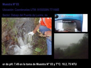 Muestra Nº 03
Ubicación: Coordenadas UTM: 9155508N 771166E
Sector: Debajo del Puente de Lucma, rio
or de pH: 7.49 en la toma de Muestra N° 03 y T°C: 18.2, 75 NTU
 