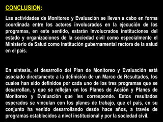 CONCLUSION:
Las actividades de Monitoreo y Evaluación se llevan a cabo en forma
coordinada entre los actores involucrados en la ejecución de los
programas, en este sentido, estarán involucrados instituciones del
estado y organizaciones de la sociedad civil como especialmente el
Ministerio de Salud como institución gubernamental rectora de la salud
en el país.
En síntesis, el desarrollo del Plan de Monitoreo y Evaluación está
asociado directamente a la definición de un Marco de Resultados, los
cuales han sido definidos por cada uno de los tres programas que se
desarrollan, y que se reflejan en los Planes de Acción y Planes de
Monitoreo y Evaluación que les corresponde. Estos resultados
esperados se vinculan con los planes de trabajo, que el país, en su
conjunto ha venido desarrollando desde hace años, a través de
programas establecidos a nivel institucional y por la sociedad civil.
 