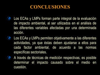 CONCLUSIONES
 Los ECAs y LMPs forman parte integral de la evaluación
de impacto ambiental, al ser utilizados en el análisis de
las diferentes variables afectadas por una determinada
acción.
 Los ECAs y LMPs permiten objetivamente a las diferentes
actividades, ya que éstas deben ajustarse a ellos para
cada factor ambiental, de acuerdo a las normas
específicas sectoriales.
 A través de técnicas de medición respectivas, es posible
determinar el impacto causado sobre el medio en
cuestión.
 