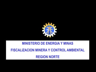 MINISTERIO DE ENERGIA Y MINAS
FISCALIZACION MINERA Y CONTROL AMBIENTAL
REGION NORTE
 