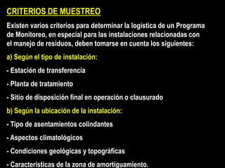 CRITERIOS DE MUESTREO
Existen varios criterios para determinar la logística de un Programa
de Monitoreo, en especial para las instalaciones relacionadas con
el manejo de residuos, deben tomarse en cuenta los siguientes:
a) Según el tipo de instalación:
- Estación de transferencia
- Planta de tratamiento
- Sitio de disposición final en operación o clausurado
b) Según la ubicación de la instalación:
- Tipo de asentamientos colindantes
- Aspectos climatológicos
- Condiciones geológicas y topográficas
- Características de la zona de amortiguamiento.
 