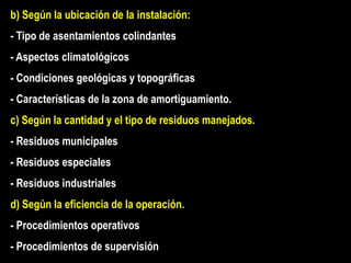 b) Según la ubicación de la instalación:
- Tipo de asentamientos colindantes
- Aspectos climatológicos
- Condiciones geológicas y topográficas
- Características de la zona de amortiguamiento.
c) Según la cantidad y el tipo de residuos manejados.
- Residuos municipales
- Residuos especiales
- Residuos industriales
d) Según la eficiencia de la operación.
- Procedimientos operativos
- Procedimientos de supervisión
 