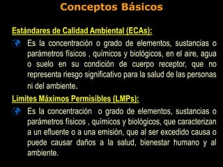 Conceptos Básicos
Estándares de Calidad Ambiental (ECAs):
 Es la concentración o grado de elementos, sustancias o
parámetros físicos , químicos y biológicos, en el aire, agua
o suelo en su condición de cuerpo receptor, que no
representa riesgo significativo para la salud de las personas
ni del ambiente.
Límites Máximos Permisibles (LMPs):
 Es la concentración o grado de elementos, sustancias o
parámetros físicos , químicos y biológicos, que caracterizan
a un efluente o a una emisión, que al ser excedido causa o
puede causar daños a la salud, bienestar humano y al
ambiente.
 