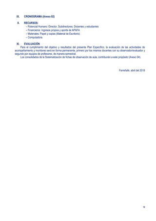 10
IX. CRONOGRAMA (Anexo 02)
X. RECURSOS:
- Potencial Humano: Director, Subdirectores, Docentes y estudiantes
- Financieros: Ingresos propios y aporte de APAFA
- Materiales: Papel y copias (Material de Escritorio)
- Computadora.
XI. EVALUACIÓN
Para el cumplimiento del objetivo y resultados del presente Plan Específico, la evaluación de las actividades de
acompañamiento y monitoreo será en forma permanente, primero por los mismos docentes con su observador/evaluador y
segundo por equipos de profesores, de manera semestral.
Los consolidados de la Sistematización de fichas de observación de aula, contribuirán a este propósito (Anexo 04).
Ferreñafe, abril del 2018
 