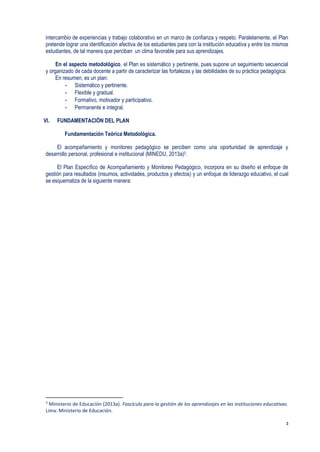 3
intercambio de experiencias y trabajo colaborativo en un marco de confianza y respeto. Paralelamente, el Plan
pretende lograr una identificación afectiva de los estudiantes para con la institución educativa y entre los mismos
estudiantes, de tal manera que perciban un clima favorable para sus aprendizajes.
En el aspecto metodológico, el Plan es sistemático y pertinente, pues supone un seguimiento secuencial
y organizado de cada docente a partir de caracterizar las fortalezas y las debilidades de su práctica pedagógica.
En resumen, es un plan:
- Sistemático y pertinente.
- Flexible y gradual.
- Formativo, motivador y participativo.
- Permanente e integral.
VI. FUNDAMENTACIÓN DEL PLAN
Fundamentación Teórica Metodológica.
El acompañamiento y monitoreo pedagógico se perciben como una oportunidad de aprendizaje y
desarrollo personal, profesional e institucional (MINEDU, 2013a)3.
El Plan Específico de Acompañamiento y Monitoreo Pedagógico, incorpora en su diseño el enfoque de
gestión para resultados (insumos, actividades, productos y efectos) y un enfoque de liderazgo educativo, el cual
se esquematiza de la siguiente manera:
3
Ministerio de Educación (2013a). Fascículo para la gestión de los aprendizajes en las instituciones educativas.
Lima: Ministerio de Educación.
 