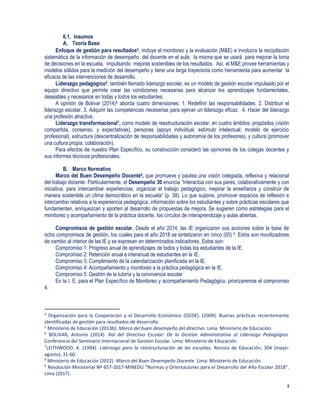 5
6.1. Insumos
A. Teoría Base:
Enfoque de gestión para resultados4, incluye el monitoreo y la evaluación (M&E) e involucra la recopilación
sistemática de la información de desempeño del docente en el aula; la misma que se usará para mejorar la toma
de decisiones en la escuela, impulsando mejoras sostenibles de los resultados. Así, el M&E provee herramientas y
modelos sólidos para la medición del desempeño y tiene una larga trayectoria como herramienta para aumentar la
eficacia de las intervenciones de desarrollo.
Liderazgo pedagógico5, también llamado liderazgo escolar, es un modelo de gestión escolar impulsado por el
equipo directivo que permite crear las condiciones necesarias para alcanzar los aprendizajes fundamentales,
deseables y necesarios en todas y todos los estudiantes.
A opinión de Bolívar (2014)6 aborda cuatro dimensiones: 1. Redefinir las responsabilidades. 2. Distribuir el
liderazgo escolar. 3. Adquirir las competencias necesarias para ejercer un liderazgo eficaz. 4. Hacer del liderazgo
una profesión atractiva.
Liderazgo transformacional7, como modelo de reestructuración escolar, en cuatro ámbitos: propósitos (visión
compartida, consenso, y expectativas), personas (apoyo individual, estímulo intelectual, modelo de ejercicio
profesional), estructura (descentralización de responsabilidades y autonomía de los profesores), y cultura (promover
una cultura propia, colaboración).
Para efectos de nuestro Plan Específico, su construcción consideró las opiniones de los colegas docentes y
sus informes técnicos profesionales.
B. Marco Normativo
Marco del Buen Desempeño Docente8, que promueve y pautea una visión colegiada, reflexiva y relacional
del trabajo docente. Particularmente, el Desempeño 30 enuncia “Interactúa con sus pares, colaborativamente y con
iniciativa, para intercambiar experiencias, organizar el trabajo pedagógico, mejorar la enseñanza y construir de
manera sostenible un clima democrático en la escuela” (p. 38). Lo que supone, promover espacios de reflexión e
intercambio relativos a la experiencia pedagógica, información sobre los estudiantes y sobre prácticas escolares que
fundamenten, enriquezcan y aporten al desarrollo de propuestas de mejora. Se sugieren como estrategias para el
monitoreo y acompañamiento de la práctica docente, los círculos de interaprendizaje y aulas abiertas.
Compromisos de gestión escolar. Desde el año 2014, las IE organizaron sus acciones sobre la base de
ocho compromisos de gestión, los cuales para el año 2018 se sintetizaron en cinco (05) 9. Estos son movilizadores
de cambio al interior de las IE y se expresan en determinados indicadores. Estos son:
Compromiso 1: Progreso anual de aprendizajes de todos y todas los estudiantes de la IE.
Compromiso 2: Retención anual e interanual de estudiantes en la IE.
Compromiso 3: Cumplimiento de la calendarización planificada en la IE.
Compromiso 4: Acompañamiento y monitoreo a la práctica pedagógica en la IE.
Compromiso 5: Gestión de la tutoría y la convivencia escolar
En la I. E. para el Plan Específico de Monitoreo y acompañamiento Pedagógico, priorizaremos el compromiso
4.
4
Organización para la Cooperación y el Desarrollo Económico (OCDE). (2009). Buenas prácticas recientemente
identificadas de gestión para resultados de desarrollo.
5
Ministerio de Educación (2013b). Marco del buen desempeño del directivo. Lima: Ministerio de Educación.
6
BOLIVAR, Antonio (2014). Rol del Directivo Escolar: De la Gestión Administrativa al Liderazgo Pedagógico.
Conferencia del Seminario Internacional de Gestión Escolar. Lima: Ministerio de Educación.
7
LEITHWOOD, K. (1994). Liderazgo para la reestructuración de las escuelas, Revista de Educación, 304 (mayo-
agosto), 31-60.
8
Ministerio de Educación (2012). Marco del Buen Desempeño Docente. Lima: Ministerio de Educación.
9
Resolución Ministerial Nº 657-2017-MINEDU “Normas y Orientaciones para el Desarrollo del Año Escolar 2018”.
Lima (2017).
 