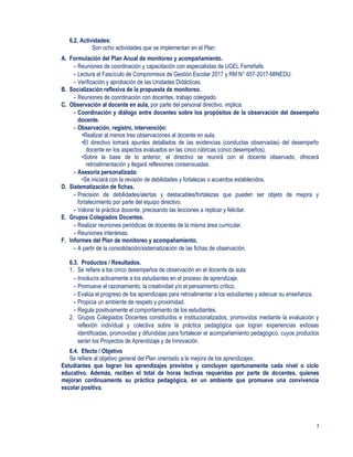 7
6.2. Actividades:
Son ocho actividades que se implementan en el Plan:
A. Formulación del Plan Anual de monitoreo y acompañamiento.
- Reuniones de coordinación y capacitación con especialistas de UGEL Ferreñafe.
- Lectura el Fascículo de Compromisos de Gestión Escolar 2017 y RM N° 657-2017-MINEDU.
- Verificación y aprobación de las Unidades Didácticas.
B. Socialización reflexiva de la propuesta de monitoreo.
- Reuniones de coordinación con docentes, trabajo colegiado.
C. Observación al docente en aula, por parte del personal directivo, implica:
- Coordinación y diálogo entre docentes sobre los propósitos de la observación del desempeño
docente.
- Observación, registro, intervención:
•Realizar al menos tres observaciones al docente en aula.
•El directivo tomará apuntes detallados de las evidencias (conductas observadas) del desempeño
docente en los aspectos evaluados en las cinco rúbricas (cinco desempeños).
•Sobre la base de lo anterior, el directivo se reunirá con el docente observado, ofrecerá
retroalimentación y llegará reflexiones consensuadas.
- Asesoría personalizada:
•Se iniciará con la revisión de debilidades y fortalezas o acuerdos establecidos.
D. Sistematización de fichas.
- Precisión de debilidades/alertas y destacables/fortalezas que pueden ser objeto de mejora y
fortalecimiento por parte del equipo directivo.
- Valorar la práctica docente, precisando las lecciones a replicar y felicitar.
E. Grupos Colegiados Docentes.
- Realizar reuniones periódicas de docentes de la misma área curricular.
- Reuniones interáreas.
F. Informes del Plan de monitoreo y acompañamiento.
- A partir de la consolidación/sistematización de las fichas de observación.
6.3. Productos / Resultados.
1. Se refiere a los cinco desempeños de observación en el docente de aula:
- Involucra activamente a los estudiantes en el proceso de aprendizaje.
- Promueve el razonamiento, la creatividad y/o el pensamiento crítico.
- Evalúa el progreso de los aprendizajes para retroalimentar a los estudiantes y adecuar su enseñanza.
- Propicia un ambiente de respeto y proximidad.
- Regula positivamente el comportamiento de los estudiantes.
2. Grupos Colegiados Docentes constituidos e institucionalizados, promovidos mediante la evaluación y
reflexión individual y colectiva sobre la práctica pedagógica que logran experiencias exitosas
identificadas, promovidas y difundidas para fortalecer el acompañamiento pedagógico, cuyos productos
serán los Proyectos de Aprendizaje y de Innovación.
6.4. Efecto / Objetivo
Se refiere al objetivo general del Plan orientado a la mejora de los aprendizajes:
Estudiantes que logran los aprendizajes previstos y concluyen oportunamente cada nivel o ciclo
educativo. Además, reciben el total de horas lectivas requeridas por parte de docentes, quienes
mejoran continuamente su práctica pedagógica, en un ambiente que promueve una convivencia
escolar positiva.
 