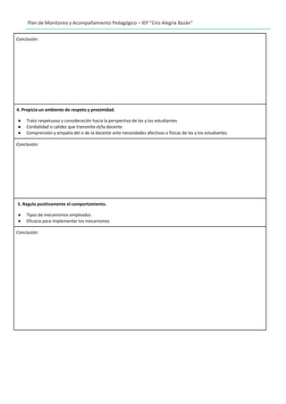 Plan de Monitoreo y Acompañamiento Pedagógico – IEP “Ciro Alegría Bazán”
Conclusión:
4. Propicia un ambiente de respeto y proximidad.
● Trato respetuoso y consideración hacia la perspectiva de las y los estudiantes
● Cordialidad o calidez que transmite el/la docente
● Comprensión y empatía del o de la docente ante necesidades afectivas o físicas de las y los estudiantes
Conclusión:
5. Regula positivamente el comportamiento.
● Tipos de mecanismos empleados
● Eficacia para implementar los mecanismos
Conclusión:
 