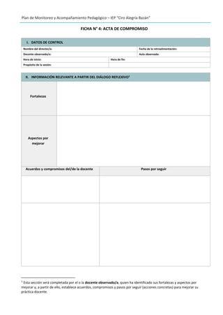 Plan de Monitoreo y Acompañamiento Pedagógico – IEP “Ciro Alegría Bazán”
FICHA N° 4: ACTA DE COMPROMISO
I. DATOS DE CONTROL
Nombre del director/a: Fecha de la retroalimentación:
Docente observado/a: Aula observada:
Hora de inicio: Hora de fin:
Propósito de la sesión:
II. INFORMACIÓN RELEVANTE A PARTIR DEL DIÁLOGO REFLEXIVO1
Fortalezas
Aspectos por
mejorar
Acuerdos y compromisos del/de la docente Pasos por seguir
1
Esta sección será completada por el o la docente observado/a, quien ha identificado sus fortalezas y aspectos por
mejorar y, a partir de ello, establece acuerdos, compromisos y pasos por seguir (acciones concretas) para mejorar su
práctica docente.
 
