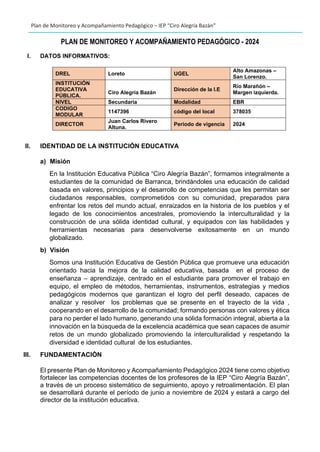 Plan de Monitoreo y Acompañamiento Pedagógico – IEP “Ciro Alegría Bazán”
PLAN DE MONITOREO Y ACOMPAÑAMIENTO PEDAGÓGICO - 2024
I. DATOS INFORMATIVOS:
DREL Loreto UGEL
Alto Amazonas –
San Lorenzo.
INSTITUCIÓN
EDUCATIVA
PÚBLICA.
Ciro Alegría Bazán
Dirección de la I.E
Río Marañón –
Margen izquierda.
NIVEL Secundaria Modalidad EBR
CODIGO
MODULAR
1147396 código del local 378035
DIRECTOR
Juan Carlos Rivero
Altuna.
Periodo de vigencia 2024
II. IDENTIDAD DE LA INSTITUCIÓN EDUCATIVA
a) Misión
En la Institución Educativa Pública “Ciro Alegría Bazán”, formamos integralmente a
estudiantes de la comunidad de Barranca, brindándoles una educación de calidad
basada en valores, principios y el desarrollo de competencias que les permitan ser
ciudadanos responsables, comprometidos con su comunidad, preparados para
enfrentar los retos del mundo actual, enraizados en la historia de los pueblos y el
legado de los conocimientos ancestrales, promoviendo la interculturalidad y la
construcción de una sólida identidad cultural, y equipados con las habilidades y
herramientas necesarias para desenvolverse exitosamente en un mundo
globalizado.
b) Visión
Somos una Institución Educativa de Gestión Pública que promueve una educación
orientado hacia la mejora de la calidad educativa, basada en el proceso de
enseñanza – aprendizaje, centrado en el estudiante para promover el trabajo en
equipo, el empleo de métodos, herramientas, instrumentos, estrategias y medios
pedagógicos modernos que garantizan el logro del perfil deseado, capaces de
analizar y resolver los problemas que se presente en el trayecto de la vida ,
cooperando en el desarrollo de la comunidad; formando personas con valores y ética
para no perder el lado humano, generando una sólida formación integral, abierta a la
innovación en la búsqueda de la excelencia académica que sean capaces de asumir
retos de un mundo globalizado promoviendo la interculturalidad y respetando la
diversidad e identidad cultural de los estudiantes.
III. FUNDAMENTACIÒN
El presente Plan de Monitoreo y Acompañamiento Pedagógico 2024 tiene como objetivo
fortalecer las competencias docentes de los profesores de la IEP “Ciro Alegría Bazán”,
a través de un proceso sistemático de seguimiento, apoyo y retroalimentación. El plan
se desarrollará durante el período de junio a noviembre de 2024 y estará a cargo del
director de la institución educativa.
 