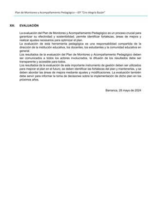 Plan de Monitoreo y Acompañamiento Pedagógico – IEP “Ciro Alegría Bazán”
XIII. EVALUACIÒN
La evaluación del Plan de Monitoreo y Acompañamiento Pedagógico es un proceso crucial para
garantizar su efectividad y sostenibilidad, permite identificar fortalezas, áreas de mejora y
realizar ajustes necesarios para optimizar el plan.
La evaluación de esta herramienta pedagógica es una responsabilidad compartida de la
dirección de la institución educativa, los docentes, los estudiantes y la comunidad educativa en
general.
Los resultados de la evaluación del Plan de Monitoreo y Acompañamiento Pedagógico deben
ser comunicados a todos los actores involucrados, la difusión de los resultados debe ser
transparente y accesible para todos.
Los resultados de la evaluación de este importante instrumento de gestión deben ser utilizados
para mejorar el plan en el futuro, se deben identificar las fortalezas del plan y mantenerlas, y se
deben abordar las áreas de mejora mediante ajustes y modificaciones. La evaluación también
debe servir para informar la toma de decisiones sobre la implementación de dicho plan en los
próximos años.
Barranca, 28 mayo de 2024
 