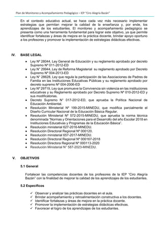 Plan de Monitoreo y Acompañamiento Pedagógico – IEP “Ciro Alegría Bazán”
En el contexto educativo actual, se hace cada vez más necesario implementar
estrategias que permitan mejorar la calidad de la enseñanza y, por ende, los
aprendizajes de los estudiantes. El monitoreo y acompañamiento pedagógico se
presenta como una herramienta fundamental para lograr este objetivo, ya que permite
identificar fortalezas y áreas de mejora en la práctica docente, brindar apoyo oportuno
a los profesores y promover la implementación de estrategias didácticas efectivas.
IV. BASE LEGAL
• Ley Nº 28044, Ley General de Educación y su reglamento aprobado por decreto
Supremo Nº 011-2012-ED
• Ley N° 29944, Ley de Reforma Magisterial su reglamento aprobado por Decreto
Supremo Nº 004-2013-ED
• Ley N° 28628, Ley que regula la participación de las Asociaciones de Padres de
Familia en las Instituciones Educativas Públicas y su reglamento aprobado por
decreto supremo Nº 004-2006-ED
• Ley Nº 29719, Ley que promueve la Convivencia sin violencia en las instituciones
educativas y su Reglamento aprobado por Decreto Supremo Nº 010-2012-ED y
sus modificatorias.
• Decreto Supremo N° 017-2012-ED, que aprueba la Política Nacional de
Educación Ambiental.
• Resolución Ministerial Nº 199-2015-MINEDU, que modifica parcialmente el
Diseño Curricular Nacional de la Educación Básica Regular.
• Resolución Ministerial Nº 572-2015-MINEDU, que aprueba la norma técnica
denominada “Normas y Orientaciones para el Desarrollo del año Escolar 2018 en
Instituciones Educativas y Programas de la Educación Básica”.
• Resolución ministerial 627-2016-MINEDU.
• Resolución Directoral Regional Nº 000120.
• Resolución ministerial 657-2017-MINEDU.
• Resolución Directoral Regional Nº 000167-2018
• Resolución Directora Regional Nº 000113-2020
• Resolución Ministerial N° 587-2023-MINEDU.
V. OBJETIVOS
5.1 General
Fortalecer las competencias docentes de los profesores de la IEP “Ciro Alegría
Bazán” con la finalidad de mejorar la calidad de los aprendizajes de los estudiantes.
5.2 Específicos
✓ Observar y analizar las prácticas docentes en el aula.
✓ Brindar acompañamiento y retroalimentación constructiva a los docentes.
✓ Identificar fortalezas y áreas de mejora en la práctica docente.
✓ Promover la implementación de estrategias didácticas efectivas.
✓ Favorecer el logro de los aprendizajes de los estudiantes.
 