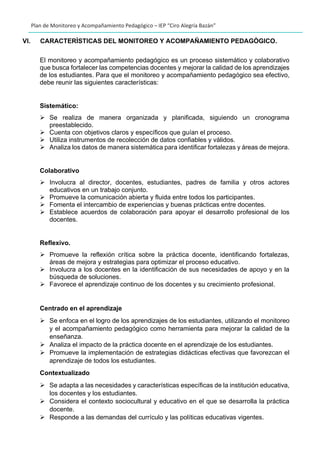 Plan de Monitoreo y Acompañamiento Pedagógico – IEP “Ciro Alegría Bazán”
VI. CARACTERÌSTICAS DEL MONITOREO Y ACOMPAÑAMIENTO PEDAGÒGICO.
El monitoreo y acompañamiento pedagógico es un proceso sistemático y colaborativo
que busca fortalecer las competencias docentes y mejorar la calidad de los aprendizajes
de los estudiantes. Para que el monitoreo y acompañamiento pedagógico sea efectivo,
debe reunir las siguientes características:
Sistemático:
➢ Se realiza de manera organizada y planificada, siguiendo un cronograma
preestablecido.
➢ Cuenta con objetivos claros y específicos que guían el proceso.
➢ Utiliza instrumentos de recolección de datos confiables y válidos.
➢ Analiza los datos de manera sistemática para identificar fortalezas y áreas de mejora.
Colaborativo
➢ Involucra al director, docentes, estudiantes, padres de familia y otros actores
educativos en un trabajo conjunto.
➢ Promueve la comunicación abierta y fluida entre todos los participantes.
➢ Fomenta el intercambio de experiencias y buenas prácticas entre docentes.
➢ Establece acuerdos de colaboración para apoyar el desarrollo profesional de los
docentes.
Reflexivo.
➢ Promueve la reflexión crítica sobre la práctica docente, identificando fortalezas,
áreas de mejora y estrategias para optimizar el proceso educativo.
➢ Involucra a los docentes en la identificación de sus necesidades de apoyo y en la
búsqueda de soluciones.
➢ Favorece el aprendizaje continuo de los docentes y su crecimiento profesional.
Centrado en el aprendizaje
➢ Se enfoca en el logro de los aprendizajes de los estudiantes, utilizando el monitoreo
y el acompañamiento pedagógico como herramienta para mejorar la calidad de la
enseñanza.
➢ Analiza el impacto de la práctica docente en el aprendizaje de los estudiantes.
➢ Promueve la implementación de estrategias didácticas efectivas que favorezcan el
aprendizaje de todos los estudiantes.
Contextualizado
➢ Se adapta a las necesidades y características específicas de la institución educativa,
los docentes y los estudiantes.
➢ Considera el contexto sociocultural y educativo en el que se desarrolla la práctica
docente.
➢ Responde a las demandas del currículo y las políticas educativas vigentes.
 