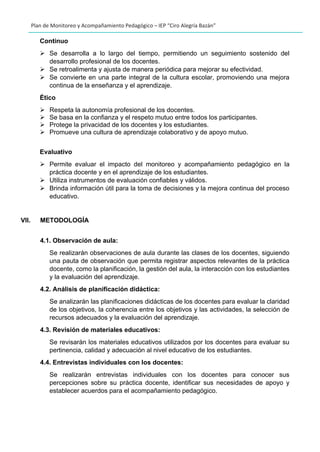 Plan de Monitoreo y Acompañamiento Pedagógico – IEP “Ciro Alegría Bazán”
Continuo
➢ Se desarrolla a lo largo del tiempo, permitiendo un seguimiento sostenido del
desarrollo profesional de los docentes.
➢ Se retroalimenta y ajusta de manera periódica para mejorar su efectividad.
➢ Se convierte en una parte integral de la cultura escolar, promoviendo una mejora
continua de la enseñanza y el aprendizaje.
Ético
➢ Respeta la autonomía profesional de los docentes.
➢ Se basa en la confianza y el respeto mutuo entre todos los participantes.
➢ Protege la privacidad de los docentes y los estudiantes.
➢ Promueve una cultura de aprendizaje colaborativo y de apoyo mutuo.
Evaluativo
➢ Permite evaluar el impacto del monitoreo y acompañamiento pedagógico en la
práctica docente y en el aprendizaje de los estudiantes.
➢ Utiliza instrumentos de evaluación confiables y válidos.
➢ Brinda información útil para la toma de decisiones y la mejora continua del proceso
educativo.
VII. METODOLOGÍA
4.1. Observación de aula:
Se realizarán observaciones de aula durante las clases de los docentes, siguiendo
una pauta de observación que permita registrar aspectos relevantes de la práctica
docente, como la planificación, la gestión del aula, la interacción con los estudiantes
y la evaluación del aprendizaje.
4.2. Análisis de planificación didáctica:
Se analizarán las planificaciones didácticas de los docentes para evaluar la claridad
de los objetivos, la coherencia entre los objetivos y las actividades, la selección de
recursos adecuados y la evaluación del aprendizaje.
4.3. Revisión de materiales educativos:
Se revisarán los materiales educativos utilizados por los docentes para evaluar su
pertinencia, calidad y adecuación al nivel educativo de los estudiantes.
4.4. Entrevistas individuales con los docentes:
Se realizarán entrevistas individuales con los docentes para conocer sus
percepciones sobre su práctica docente, identificar sus necesidades de apoyo y
establecer acuerdos para el acompañamiento pedagógico.
 