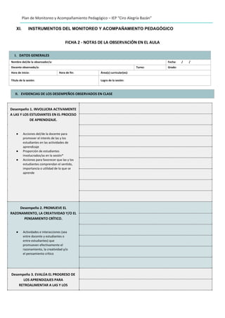 Plan de Monitoreo y Acompañamiento Pedagógico – IEP “Ciro Alegría Bazán”
XI. INSTRUMENTOS DEL MONITOREO Y ACOMPAÑAMIENTO PEDAGÓGICO
FICHA 2 - NOTAS DE LA OBSERVACIÓN EN EL AULA
I. DATOS GENERALES
Nombre del/de la observador/a: Fecha: / /
Docente observado/a: Turno: Grado:
Hora de inicio: Hora de fin: Área(s) curricular(es):
Título de la sesión: Logro de la sesión:
II. EVIDENCIAS DE LOS DESEMPEÑOS OBSERVADOS EN CLASE
Desempeño 1. INVOLUCRA ACTIVAMENTE
A LAS Y LOS ESTUDIANTES EN EL PROCESO
DE APRENDIZAJE.
● Acciones del/de la docente para
promover el interés de las y los
estudiantes en las actividades de
aprendizaje
● Proporción de estudiantes
involucrados/as en la sesión*
● Acciones para favorecer que las y los
estudiantes comprendan el sentido,
importancia o utilidad de lo que se
aprende
Desempeño 2. PROMUEVE EL
RAZONAMIENTO, LA CREATIVIDAD Y/O EL
PENSAMIENTO CRÍTICO.
● Actividades e interacciones (sea
entre docente y estudiantes o
entre estudiantes) que
promueven efectivamente el
razonamiento, la creatividad y/o
el pensamiento crítico
Desempeño 3. EVALÚA EL PROGRESO DE
LOS APRENDIZAJES PARA
RETROALIMENTAR A LAS Y LOS
 