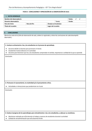 Plan de Monitoreo y Acompañamiento Pedagógico – IEP “Ciro Alegría Bazán”
FICHA 3 - CONCLUSIONES Y APRECIACIÓN DE LA OBSERVACIÓN DE AULA
I. DATOS GENERALES
Nombre del observador/a: Fecha: / /
Docente observado/a: Turno: Grado:
Hora de inicio: Hora de fin: Área(s) curricular(es):
Título de la sesión: Logro de la sesión:
II. CONCLUSIONES
(Revisa las notas de la ficha de observación de aula, ordena lo registrado y coloca las conclusiones de cada desempeño
observado.)
1. Involucra activamente a las y los estudiantes en el proceso de aprendizaje.
● Acciones del/de la docente para promover el interés
● Estudiantes involucrados/as en la actividad
● Acciones para favorecer que los y las estudiantes comprendan el sentido, importancia o utilidad de lo que se aprende
Conclusión:
2. Promueve el razonamiento, la creatividad y/o el pensamiento crítico.
● Actividades e interacciones que predominan en el aula
Conclusión:
3. Evalúa el progreso de los aprendizajes para retroalimentar a las y los estudiantes, y adecuar su enseñanza.
● Monitoreo realizado por el/la docente al trabajo y avances de estudiantes durante la actividad
● Calidad de retroalimentación que el/la docente brinda
 