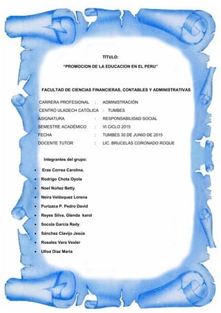 TÍTULO:
“PROMOCION DE LA EDUCACION EN EL PERU”
FACULTAD DE CIENCIAS FINANCIERAS, CONTABLES Y ADMINISTRATIVAS
CARRERA PROFESIONAL : ADMINISTRACIÓN
CENTRO ULADECH CATÓLICA : TUMBES
ASIGNATURA : RESPONSABILIDAD SOCIAL
SEMESTRE ACADÉMICO : VI CICLO 2015
FECHA : TUMBES 30 DE JUNIO DE 2015
DOCENTE TUTOR : LIC. BRUCELAS CORONADO ROQUE
Integrantes del grupo:
• Eras Correa Carolina.
• Rodrigo Chota Oyola
• Noel Núñez Betty
• Neira Velásquez Lorena
• Purizaca P. Pedro David
• Reyes Silva, Glenda karol
• Socola García Redy
• Sánchez Clavijo Jesús
• Rosales Vera Vexler
• Ulloa Díaz María
 