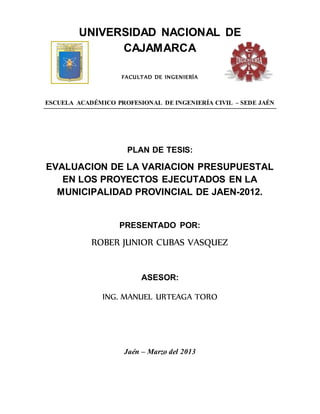UNIVERSIDAD NACIONAL DE
CAJAMARCA
FACULTAD DE INGENIERÍA
ESCUELA ACADÉMICO PROFESIONAL DE INGENIERÍA CIVIL – SEDE JAÉN
PLAN DE TESIS:
EVALUACION DE LA VARIACION PRESUPUESTAL
EN LOS PROYECTOS EJECUTADOS EN LA
MUNICIPALIDAD PROVINCIAL DE JAEN-2012.
PRESENTADO POR:
ROBER JUNIOR CUBAS VASQUEZ
ASESOR:
ING. MANUEL URTEAGA TORO
Jaén – Marzo del 2013
 