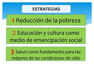 ESTRATEGIAS
1 Reducción de la pobreza
2 Educación y cultura como
medio de emancipación social
3 Salud como fundamento para las
mejores de las condiciones de vida
 