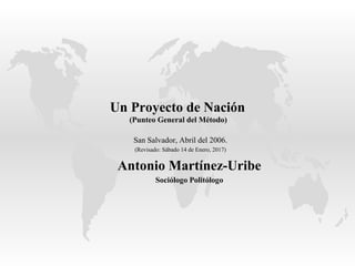 Un Proyecto de Nación
(Punteo General del Método)
San Salvador, Abril del 2006.
(Revisado: Sábado 14 de Enero, 2017)
Antonio Martínez-Uribe
Sociólogo Politólogo
 