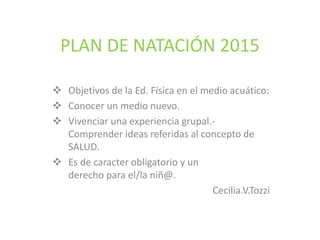 PLAN DE NATACIÓN 2015
Objetivos de la Ed. Física en el medio acuático:
Conocer un medio nuevo.
Vivenciar una experiencia grupal.-
Comprender ideas referidas al concepto de
SALUD.
Es de caracter obligatorio y un
derecho para el/la niñ@.
Cecilia.V.Tozzi