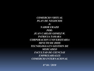 COMERCIO VIRTUAL  PLAN DE NEGOCIOS  A:  NABOR ERAZO  POR:  JUAN CARLOS GOMEZ W.  PATRICIA TAMARA  CORPORACION UNIVERSITARIA MINUTO DE DIOS  TECNOLOGIA EN GESTION DE MERCADEO  FACULTAD DE CIENCIAS EMPRESARIALES  COMERCIO INTERNACIONAL  07 04 / 2010  