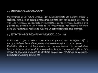 4.4 MAGNITUDES NO FINANCIERAS Proyectamos a un futuro después del posicionamiento de nuestra marca y logotipo, este logo se pueda identificar fácilmente solo con el icono (es decir la montaña inclinada). Que con este único símbolo se pueda reconocer nuestra marca y quede posicionada en las mentes de los consumidores. Así podemos tener un goodwill y una marca registrada que seria un activo intangible de la empresa. 4.5 ESTRATEGIAS DE PROMOCION Y PUBLICIDAD ON LINE El éxito de un portal web en internet es la que es capaz de captar tráfico, transformarlo en clientes fieles y convertir esos clientes fieles en prescriptores. Publicidad offline: una de las primeras cosas que una empresa con una web debe hacer es incluir la dirección de la nueva web en toda su comunicación offline. Esto incluye la papelería, material de identidad corporativa, rotulación de vehículos, publicidad, marketing directo, etc. 