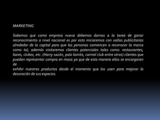 MARKETING Sabemos que como empresa nueva debemos darnos a la tarea de ganar reconocimiento a nivel nacional es por esto iniciaremos con vallas publicitarias alrededor de la capital para que las personas comiencen a reconocer la marca como tal, además visitaremos clientes potenciales tales como: restaurantes, bares, clubes, etc. (Harry sazón, palo bonito, carmel club entre otros) clientes que puedan representar compra en masa ya que de esta manera ellos se encargaran de exhibir nuestros productos desde el momento que los usen para mejorar la decoración de sus espacios. 