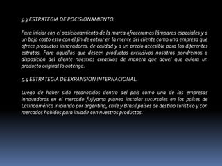 5.3 ESTRATEGIA DE POCISIONAMIENTO. Para iniciar con el posicionamiento de la marca ofreceremos lámparas especiales y a un bajo costo esto con el fin de entrar en la mente del cliente como una empresa que ofrece productos innovadores, de calidad y a un precio accesible para los diferentes estratos. Para aquellos que deseen productos exclusivos nosotros pondremos a disposición del cliente nuestros creativos de manera que aquel que quiera un producto original lo obtenga. 5.4 ESTRATEGIA DE EXPANSION INTERNACIONAL. Luego de haber sido reconocidos dentro del país como una de las empresas innovadoras en el mercado fujiyama planea instalar sucursales en los países de Latinoamérica iniciando por argentina, chile y Brasil países de destino turístico y con mercados habidos para invadir con nuestros productos. 