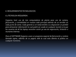 6. REQUERIMIENTOS TECNOLOGICOS. 6.1 TECNOLGIA REQUERIDA. Fujiyama hará uso de tres computadores de planta para uso de cartera, facturación, y contabilidad en nuestra sede principal además de un servidor en cada punto de venta. Cada gerente (2 en total) tendrá a su disposición un portátil para almacenar información la cual podrá ser usada en cualquier reunión a la que los usuarios de de las laptop necesiten asistir ya sea de negociación, licitación o reuniones internas. Para el SOFTWARE fujiyama usara un programa especial de facturación y cartera llamado sigma, además de su pagina web la cual esta abierta al publico en cualquier momento. 