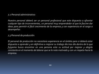 7.2 Personal administrativo: Nuestro personal deberá ser un personal profesional que este dispuesto a afrontar cualquier tipo de inconvenientes, un personal muy emprendedor al que le fascine dar ideas para permitir el fácil crecimiento de la empresa y con experiencia en el cargo a desempeñar. 7.3 Personal de producción: El personal de producción no necesitara experiencia en el ámbito pero si deberá estar dispuesto a aprender y en definitiva a mejorar su trabajo día tras día dentro de lo que fujiyama busca encontrar en una persona esta su actitud por mejorar y alegría constante en el momento de laborar que se le note motivado y con un respeto hacia la empresa. 10