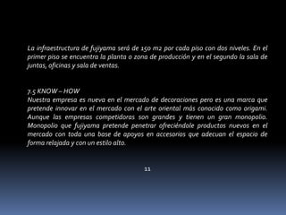 La infraestructura de fujiyama será de 150 m2 por cada piso con dos niveles. En el primer piso se encuentra la planta o zona de producción y en el segundo la sala de juntas, oficinas y sala de ventas. 7.5 KNOW – HOW Nuestra empresa es nueva en el mercado de decoraciones pero es una marca que pretende innovar en el mercado con el arte oriental más conocido como origami. Aunque las empresas competidoras son grandes y tienen un gran monopolio. Monopolio que fujiyama pretende penetrar ofreciéndole productos nuevos en el mercado con toda una base de apoyos en accesorios que adecuan el espacio de forma relajada y con un estilo alto. 11 