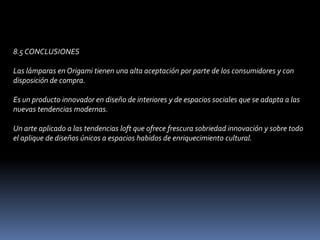 8.5 CONCLUSIONES Las lámparas en Origami tienen una alta aceptación por parte de los consumidores y con disposición de compra. Es un producto innovador en diseño de interiores y de espacios sociales que se adapta a las nuevas tendencias modernas. Un arte aplicado a las tendencias loft que ofrece frescura sobriedad innovación y sobre todo el aplique de diseños únicos a espacios habidos de enriquecimiento cultural. 