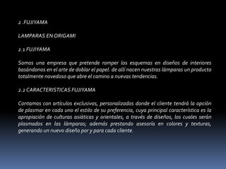 2 .FUJIYAMA LAMPARAS EN ORIGAMI 2.1 FUJIYAMA Somos una empresa que pretende romper los esquemas en diseños de interiores basándonos en el arte de doblar el papel. de allí nacen nuestras lámparas un producto totalmente novedoso que abre el camino a nuevas tendencias. 2.2 CARACTERISTICAS FUJIYAMA Contamos con artículos exclusivos, personalizados donde el cliente tendrá la opción de plasmar en cada uno el estilo de su preferencia, cuya principal característica es la apropiación de culturas asiáticas y orientales, a través de diseños, los cuales serán plasmados en las lámparas; además prestando asesoría en colores y texturas, generando un nuevo diseño por y para cada cliente. 