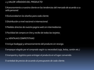 2.3 VALOR  AÑADIDO DEL PRODUCTO  Asesoramiento a nuestro cliente en las tendencias del mercado de acuerdo a su sello personal.  Exclusividad en los diseños para cada cliente.  Distribución a nivel nacional e internacional.  Pedidos directos de nuestra pagina web sin intermediarios.  Facilidad de compra on-line y recibo de todas las tarjetas. 2.4 VENTAJAS COMPETITIVAS  incluye bodegaje y almacenamiento del producto sin recargo.  empaque elegido por el comprado según su necesidad (caja, bolsa, cartón etc.)  transporte y logística para entregar el producto en el lugar convenido.  variedad de precios de acuerdo al presupuesto de cada cliente. 