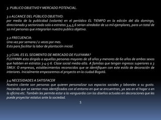 3. PUBLICO OBJETIVO Y MERCADO POTENCIAL. 3.1 ALCANCE DEL PÚBLICO OBJETIVO: por medio de la publicidad (volante) en el periódico EL TIEMPO en la edición del día domingo, direccionado y sectorizado solo a estratos 3,4,5,6 serian alrededor de 10 mil ejemplares, para un total de 10 mil personas que integrarían nuestro publico objetivo. 3.2 FRECUENCIA: Una vez por semana / 2 veces por mes. Esto para facilitar la labor de plantación inicial. 3.3 CUAL ES EL SEGMENTO DE MERCADO DE FUJIYAMA? FUJIYAMA esta dirigido a aquellas personas mayores de 18 años y menores de 60 años de ambos sexos que habiten en estratos 3-4-5-6. Clase social media-alta. A familias que tengan ingresos superiores a 3 SMLV. O empresas, establecimientos reconocidos que se identifiquen con este estilo de decoración de interiores. Inicialmente empezaremos el proyecto en la ciudad Bogotá. 3.4 NECESIDADES A SATISFACER Nuestro cliente son personas que quieren personalizar sus espacios sociales y laborales a su gusto. Haciendo que se sientan mas identificados con el entorno en que se encuentran, ya sea en el hogar o en la oficina etc. También les permite estar a la vanguardia con los diseños actuales en decoraciones que les puede proyectar estatus ante la sociedad. 5