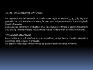 3.5 FACTORES EXTERNOS E INTERNOS La segmentación del mercado se podría hacer según el estrato (3, 4, 5,6), ingresos promedio de cada estrato entre otros factores para así poder orientar la estrategia de fijación de precios. La decisión de compra del producto es alta, ya que el cliente tendrá la opción de diseñarlo a su gusto y sentirse que esta utilizando las nuevas tendencias en diseños de interiores SEGMENTOS ATRACTIVOS Los estratos 3, 4, 5,6 resultan ser más atractivos ya que tienen el poder adquisitivo económico para comprar el producto. Los estratos más altos son los que mas les gusta invertir en diseños modernos. 
