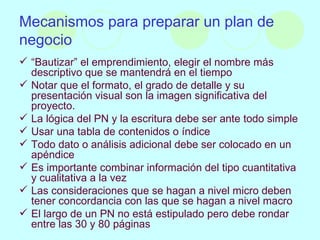 Mecanismos para preparar un plan de negocio “ Bautizar” el emprendimiento, elegir el nombre más descriptivo que se mantendrá en el tiempo Notar que el formato, el grado de detalle y su presentación visual son la imagen significativa del proyecto. La lógica del PN y la escritura debe ser ante todo simple Usar una tabla de contenidos o índice Todo dato o análisis adicional debe ser colocado en un apéndice Es importante combinar información del tipo cuantitativa y cualitativa a la vez Las consideraciones que se hagan a nivel micro deben tener concordancia con las que se hagan a nivel macro El largo de un PN no está estipulado pero debe rondar entre las 30 y 80 páginas 